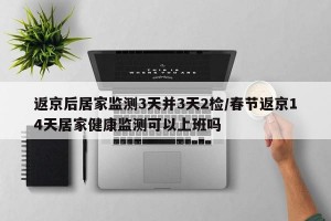 返京后居家监测3天并3天2检/春节返京14天居家健康监测可以上班吗