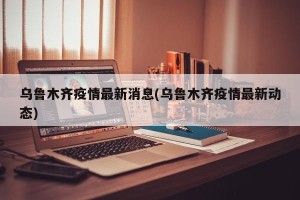 乌鲁木齐疫情最新消息(乌鲁木齐疫情最新动态)