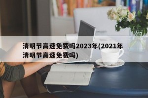 清明节高速免费吗2023年(2021年 清明节高速免费吗)