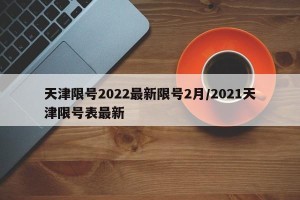 天津限号2022最新限号2月/2021天津限号表最新