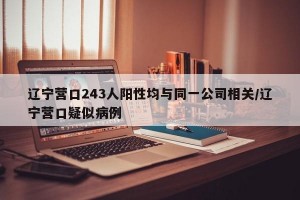 辽宁营口243人阳性均与同一公司相关/辽宁营口疑似病例