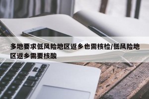多地要求低风险地区返乡也需核检/低风险地区返乡需要核酸