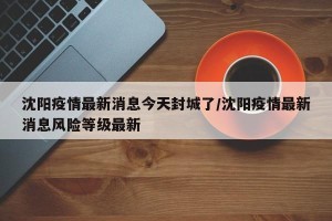 沈阳疫情最新消息今天封城了/沈阳疫情最新消息风险等级最新