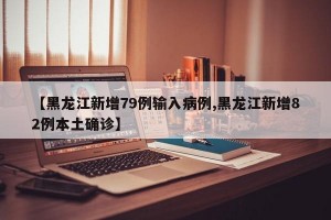 【黑龙江新增79例输入病例,黑龙江新增82例本土确诊】