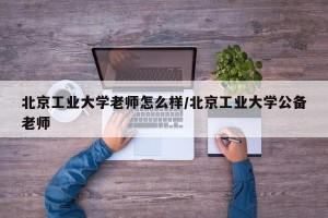 北京工业大学老师怎么样/北京工业大学公备老师