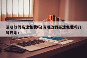清明放假高速免费吗(清明放假高速免费吗几号开始)