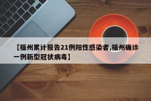 【福州累计报告21例阳性感染者,福州确诊一例新型冠状病毒】