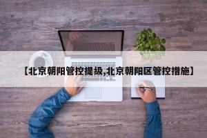 【北京朝阳管控提级,北京朝阳区管控措施】