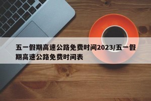 五一假期高速公路免费时间2023/五一假期高速公路免费时间表