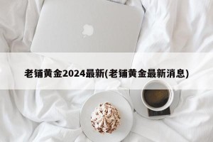老铺黄金2024最新(老铺黄金最新消息)