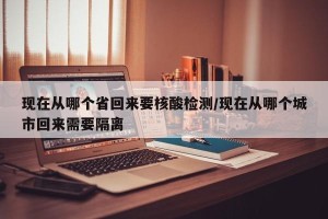 现在从哪个省回来要核酸检测/现在从哪个城市回来需要隔离