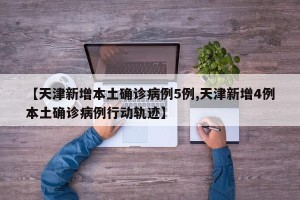 【天津新增本土确诊病例5例,天津新增4例本土确诊病例行动轨迹】