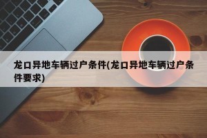 龙口异地车辆过户条件(龙口异地车辆过户条件要求)