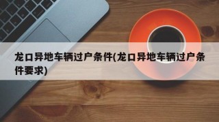 龙口异地车辆过户条件(龙口异地车辆过户条件要求)