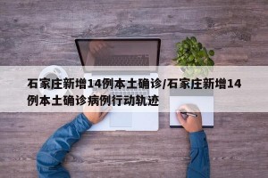 石家庄新增14例本土确诊/石家庄新增14例本土确诊病例行动轨迹