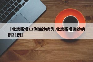 【北京新增11例确诊病例,北京新增确诊病例21例】