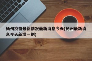 杨州疫情最新情况最新消息今天(杨州最新消息今天新增一例)