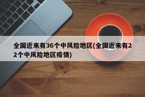 全国近来有36个中风险地区(全国近来有22个中风险地区疫情)