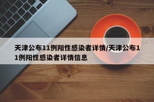 天津公布11例阳性感染者详情/天津公布11例阳性感染者详情信息