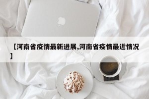 【河南省疫情最新进展,河南省疫情最近情况】