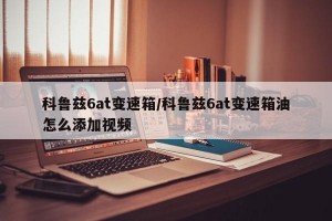 科鲁兹6at变速箱/科鲁兹6at变速箱油怎么添加视频