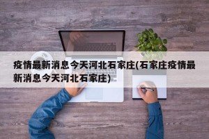 疫情最新消息今天河北石家庄(石家庄疫情最新消息今天河北石家庄)