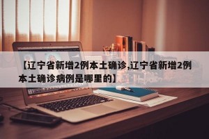 【辽宁省新增2例本土确诊,辽宁省新增2例本土确诊病例是哪里的】