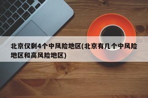 北京仅剩4个中风险地区(北京有几个中风险地区和高风险地区)