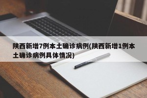 陕西新增7例本土确诊病例(陕西新增1例本土确诊病例具体情况)