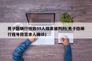 男子隐瞒行程致55人隔离被判刑(男子隐瞒行程导致百余人确诊)