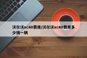 沃尔沃xc40费用/沃尔沃xc40费用多少钱一辆