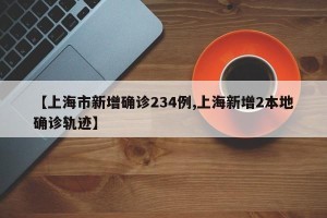【上海市新增确诊234例,上海新增2本地确诊轨迹】