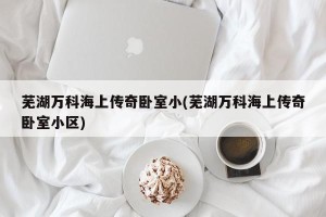 芜湖万科海上传奇卧室小(芜湖万科海上传奇卧室小区)