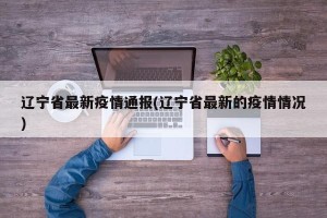 辽宁省最新疫情通报(辽宁省最新的疫情情况)