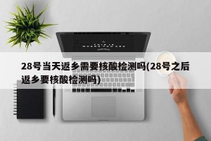28号当天返乡需要核酸检测吗(28号之后返乡要核酸检测吗)