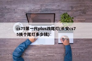 cs75第一代plus改尾灯(长安cs75换个尾灯多少钱)
