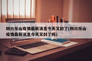 四川乐山疫情最新消息今天又封了(四川乐山疫情最新消息今天又封了吗)