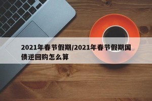 2021年春节假期/2021年春节假期国债逆回购怎么算