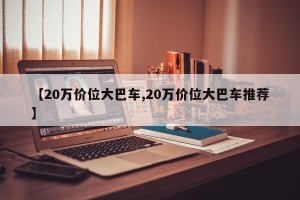 【20万价位大巴车,20万价位大巴车推荐】