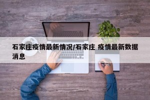 石家庄疫情最新情况/石家庄 疫情最新数据消息