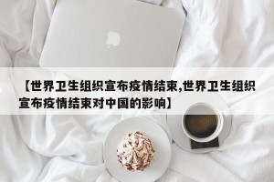 【世界卫生组织宣布疫情结束,世界卫生组织宣布疫情结束对中国的影响】