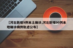 【河北新增9例本土确诊,河北新增90例本地确诊病例轨迹公布】