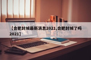 【合肥封城最新消息2021,合肥封城了吗2021】