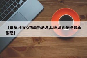 【山东济南疫情最新消息,山东济南病例最新消息】