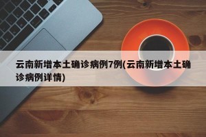 云南新增本土确诊病例7例(云南新增本土确诊病例详情)